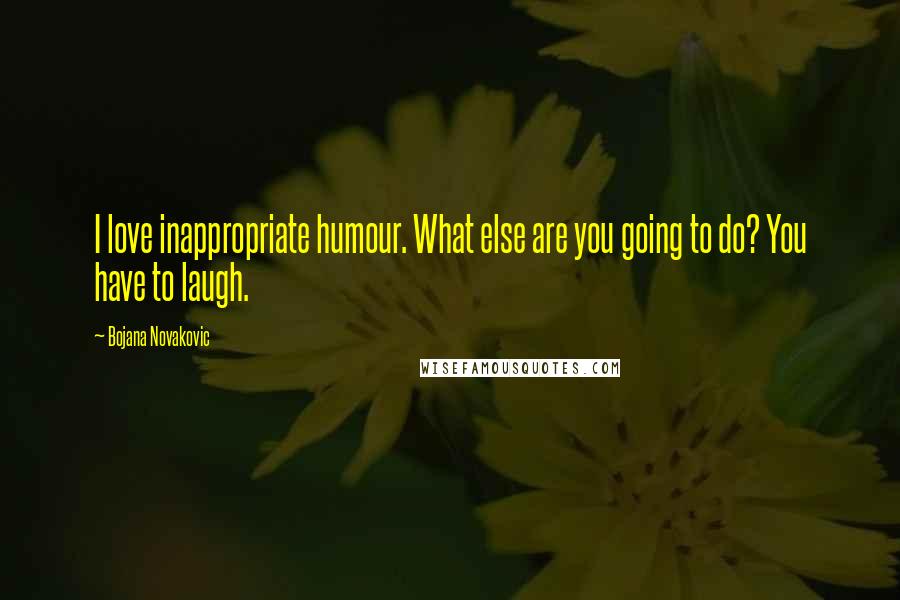 Bojana Novakovic Quotes: I love inappropriate humour. What else are you going to do? You have to laugh.