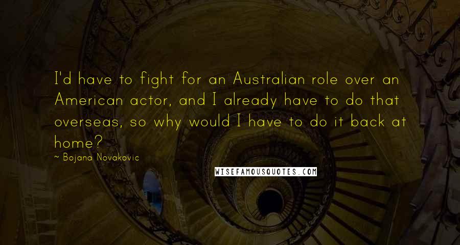 Bojana Novakovic Quotes: I'd have to fight for an Australian role over an American actor, and I already have to do that overseas, so why would I have to do it back at home?