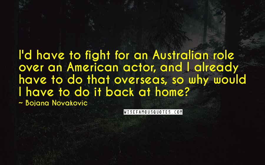 Bojana Novakovic Quotes: I'd have to fight for an Australian role over an American actor, and I already have to do that overseas, so why would I have to do it back at home?