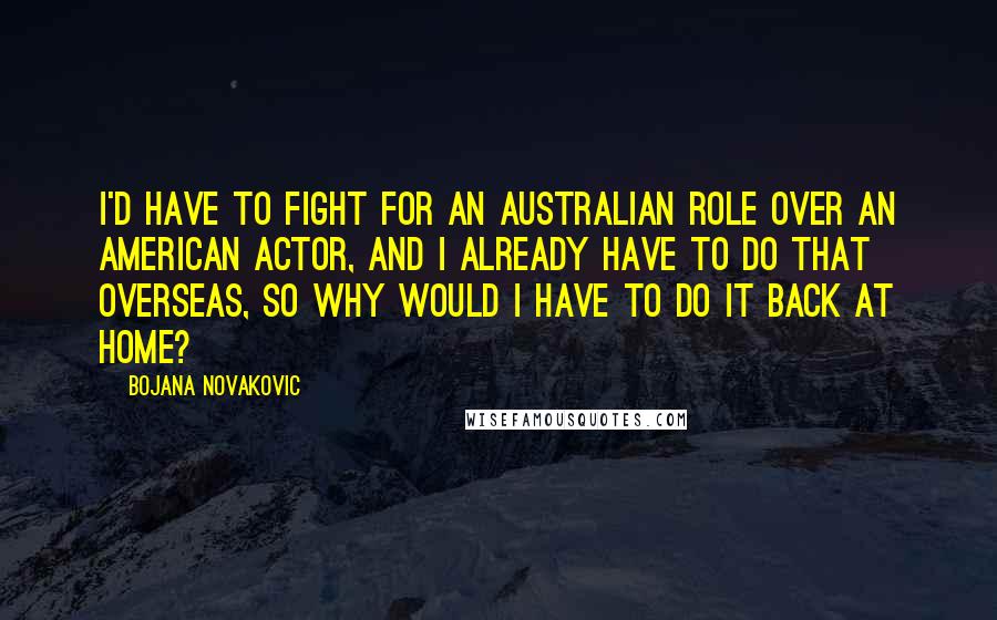 Bojana Novakovic Quotes: I'd have to fight for an Australian role over an American actor, and I already have to do that overseas, so why would I have to do it back at home?