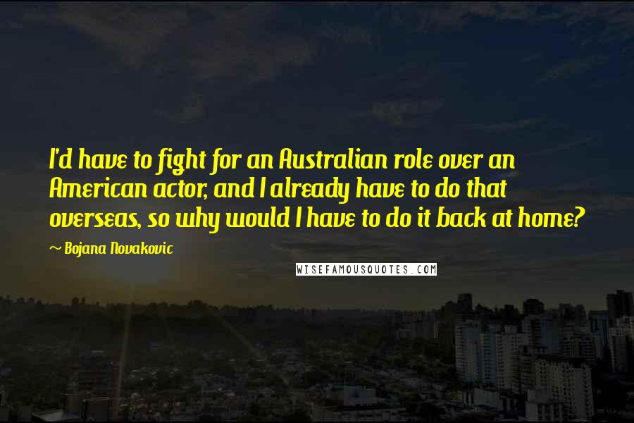Bojana Novakovic Quotes: I'd have to fight for an Australian role over an American actor, and I already have to do that overseas, so why would I have to do it back at home?