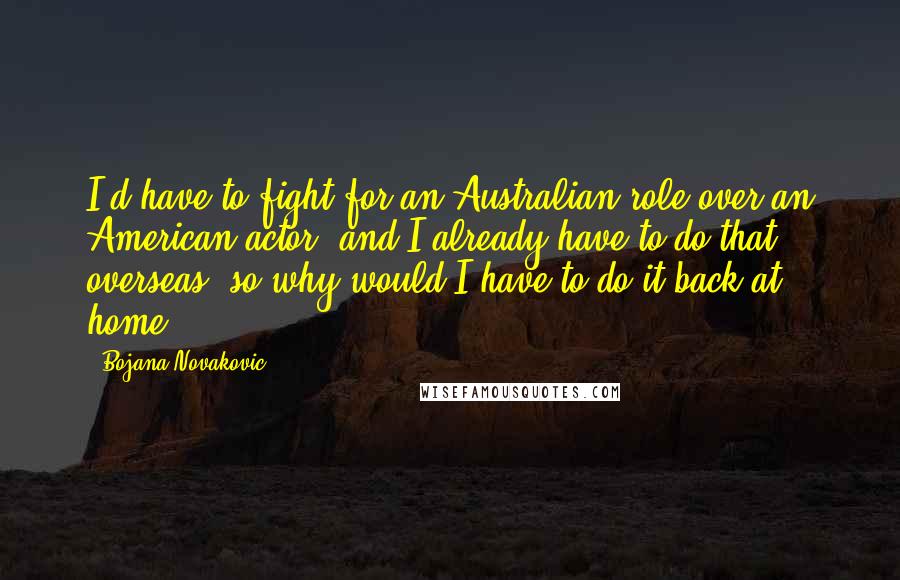 Bojana Novakovic Quotes: I'd have to fight for an Australian role over an American actor, and I already have to do that overseas, so why would I have to do it back at home?