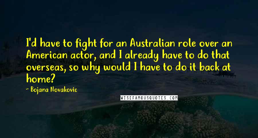 Bojana Novakovic Quotes: I'd have to fight for an Australian role over an American actor, and I already have to do that overseas, so why would I have to do it back at home?