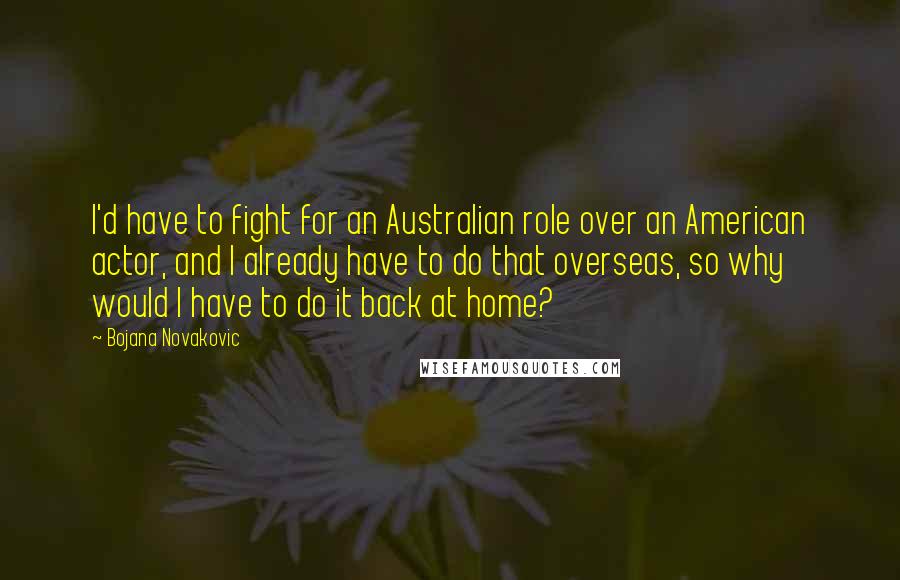 Bojana Novakovic Quotes: I'd have to fight for an Australian role over an American actor, and I already have to do that overseas, so why would I have to do it back at home?