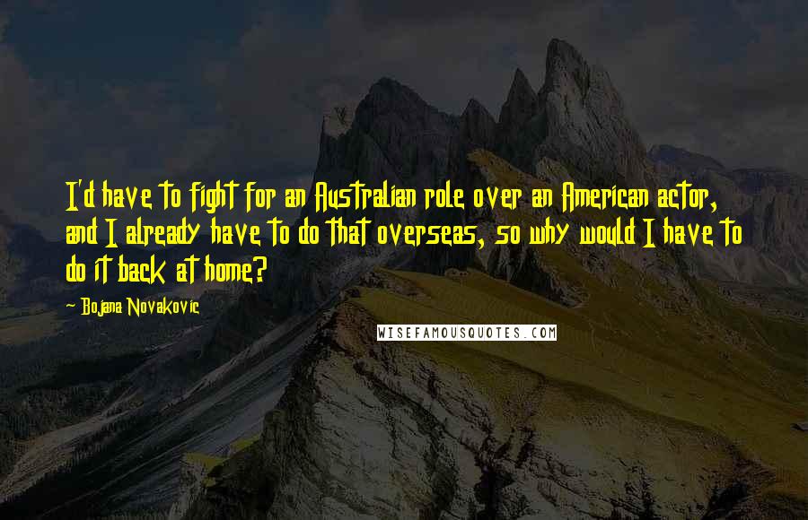 Bojana Novakovic Quotes: I'd have to fight for an Australian role over an American actor, and I already have to do that overseas, so why would I have to do it back at home?