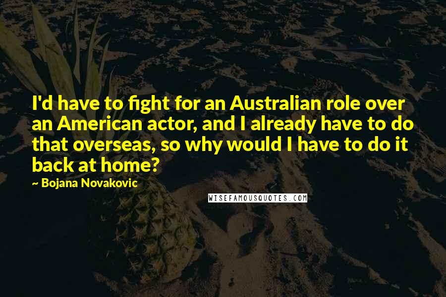 Bojana Novakovic Quotes: I'd have to fight for an Australian role over an American actor, and I already have to do that overseas, so why would I have to do it back at home?