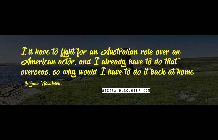 Bojana Novakovic Quotes: I'd have to fight for an Australian role over an American actor, and I already have to do that overseas, so why would I have to do it back at home?