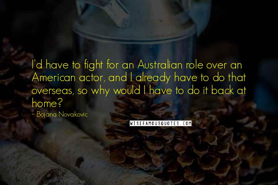 Bojana Novakovic Quotes: I'd have to fight for an Australian role over an American actor, and I already have to do that overseas, so why would I have to do it back at home?