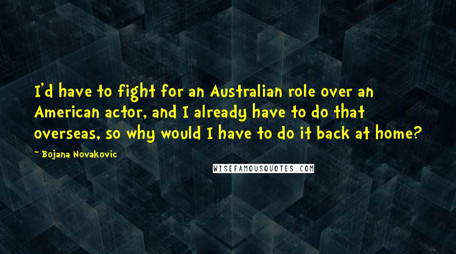 Bojana Novakovic Quotes: I'd have to fight for an Australian role over an American actor, and I already have to do that overseas, so why would I have to do it back at home?