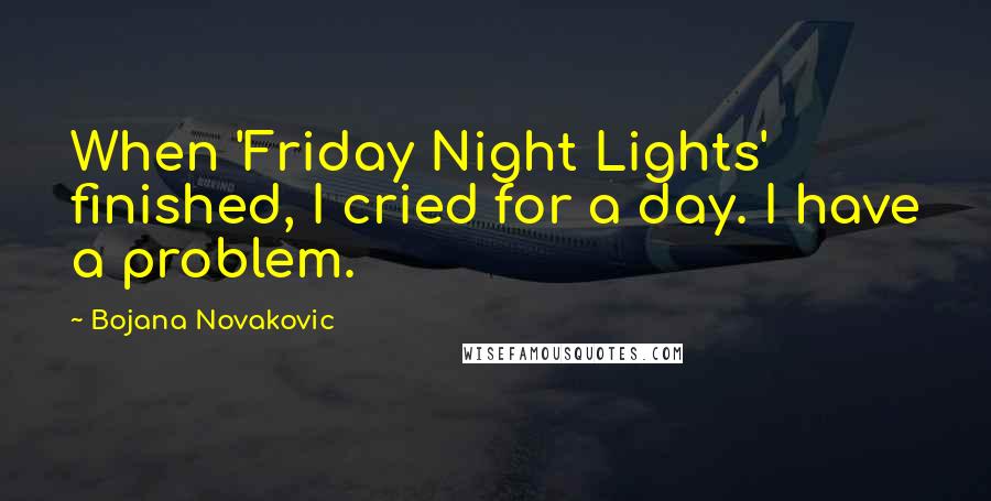 Bojana Novakovic Quotes: When 'Friday Night Lights' finished, I cried for a day. I have a problem.