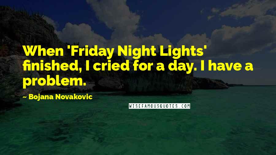 Bojana Novakovic Quotes: When 'Friday Night Lights' finished, I cried for a day. I have a problem.