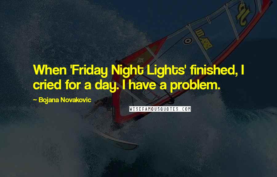 Bojana Novakovic Quotes: When 'Friday Night Lights' finished, I cried for a day. I have a problem.