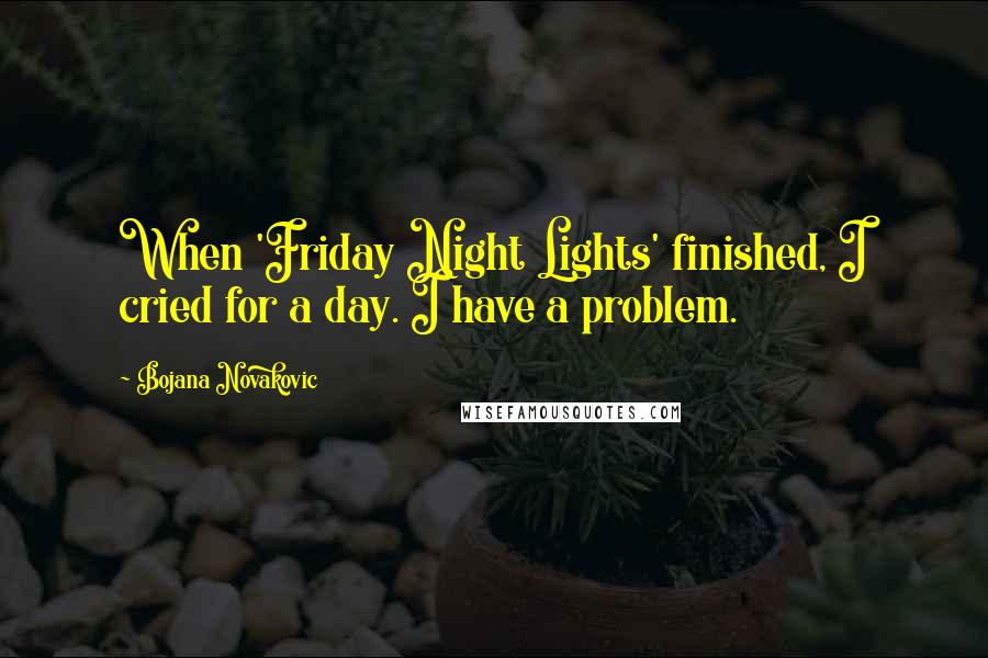 Bojana Novakovic Quotes: When 'Friday Night Lights' finished, I cried for a day. I have a problem.