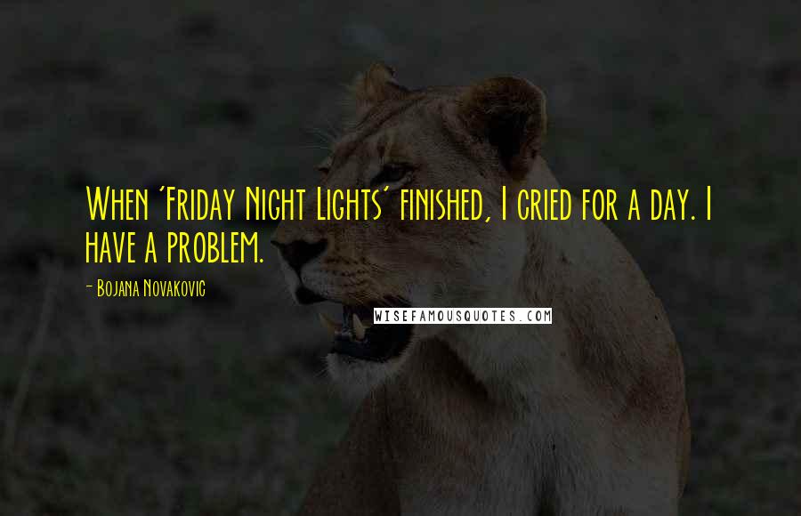 Bojana Novakovic Quotes: When 'Friday Night Lights' finished, I cried for a day. I have a problem.