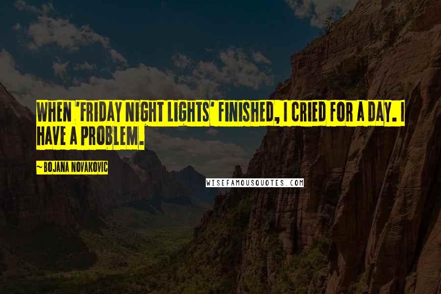 Bojana Novakovic Quotes: When 'Friday Night Lights' finished, I cried for a day. I have a problem.