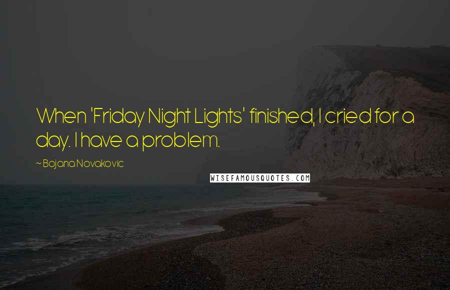 Bojana Novakovic Quotes: When 'Friday Night Lights' finished, I cried for a day. I have a problem.