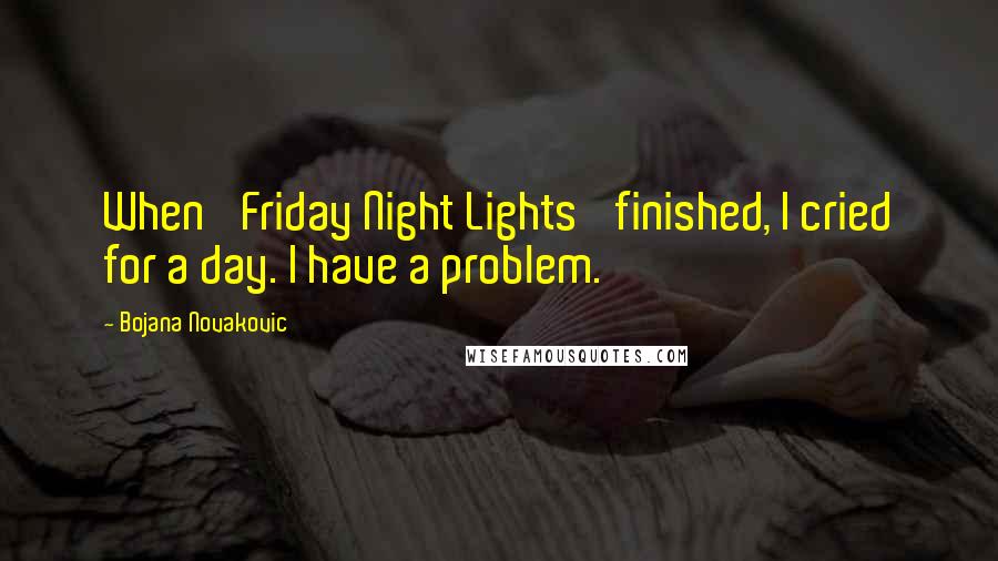 Bojana Novakovic Quotes: When 'Friday Night Lights' finished, I cried for a day. I have a problem.