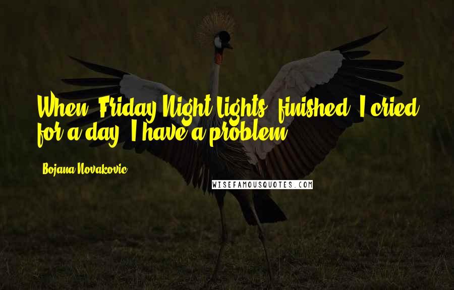 Bojana Novakovic Quotes: When 'Friday Night Lights' finished, I cried for a day. I have a problem.