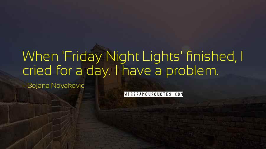 Bojana Novakovic Quotes: When 'Friday Night Lights' finished, I cried for a day. I have a problem.