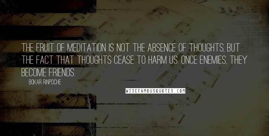 Bokar Rinpoche Quotes: The fruit of meditation is not the absence of thoughts, but the fact that thoughts cease to harm us. Once enemies, they become friends.