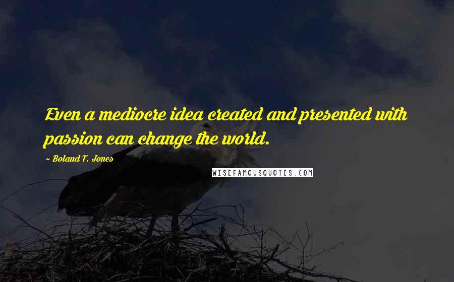 Boland T. Jones Quotes: Even a mediocre idea created and presented with passion can change the world.