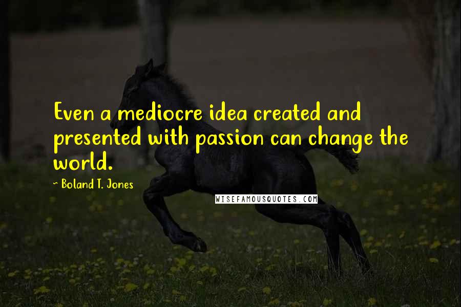 Boland T. Jones Quotes: Even a mediocre idea created and presented with passion can change the world.