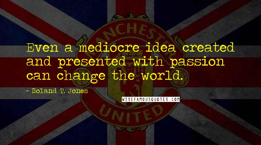 Boland T. Jones Quotes: Even a mediocre idea created and presented with passion can change the world.