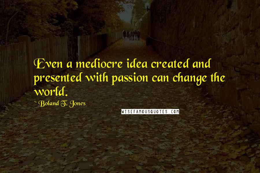 Boland T. Jones Quotes: Even a mediocre idea created and presented with passion can change the world.