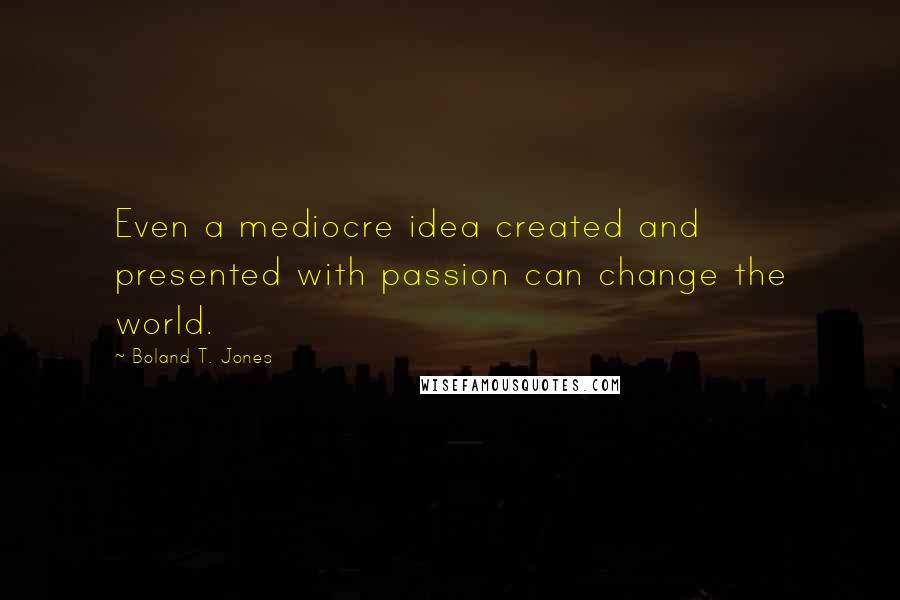 Boland T. Jones Quotes: Even a mediocre idea created and presented with passion can change the world.