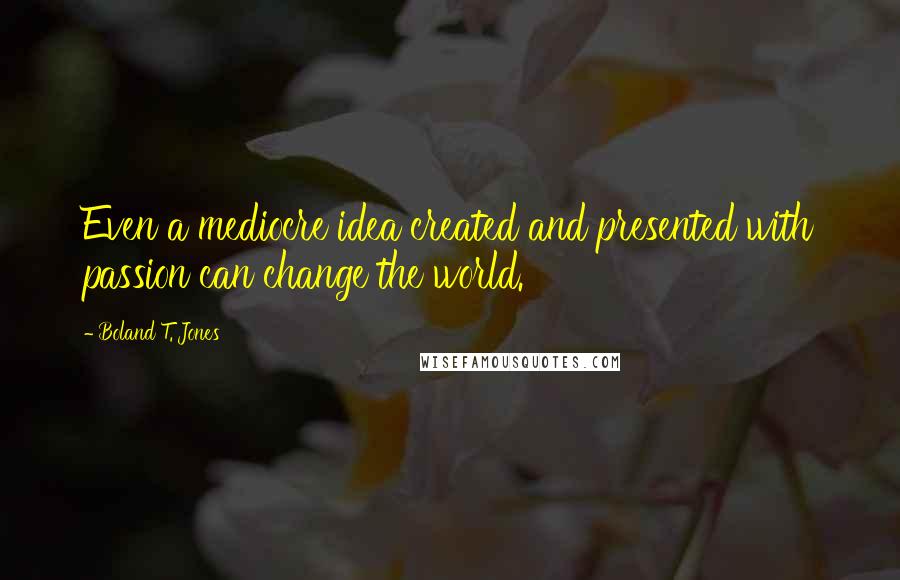 Boland T. Jones Quotes: Even a mediocre idea created and presented with passion can change the world.