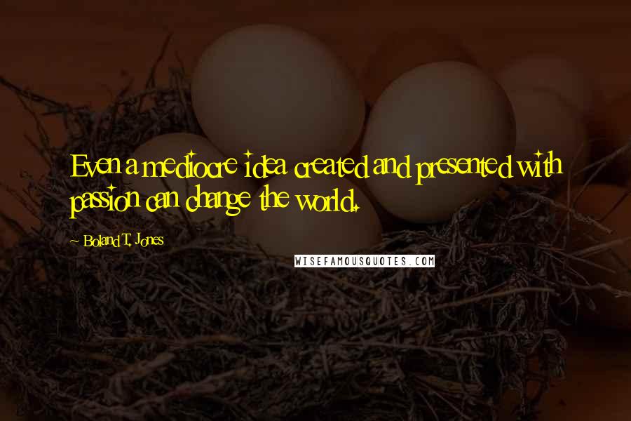 Boland T. Jones Quotes: Even a mediocre idea created and presented with passion can change the world.