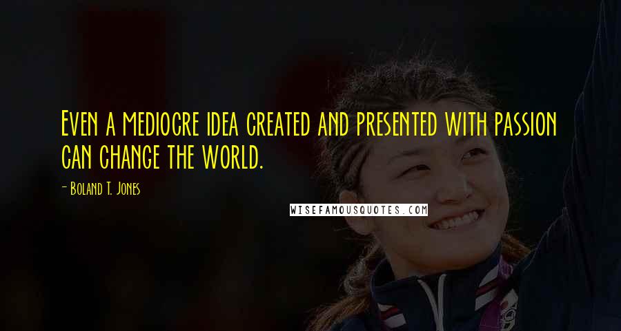 Boland T. Jones Quotes: Even a mediocre idea created and presented with passion can change the world.