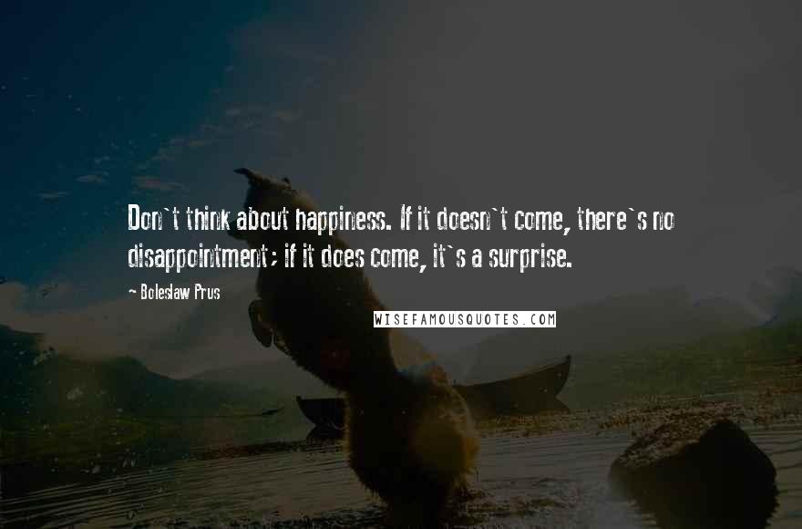Boleslaw Prus Quotes: Don't think about happiness. If it doesn't come, there's no disappointment; if it does come, it's a surprise.