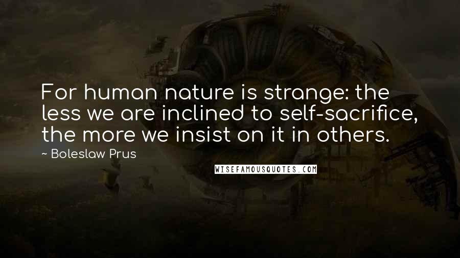 Boleslaw Prus Quotes: For human nature is strange: the less we are inclined to self-sacrifice, the more we insist on it in others.