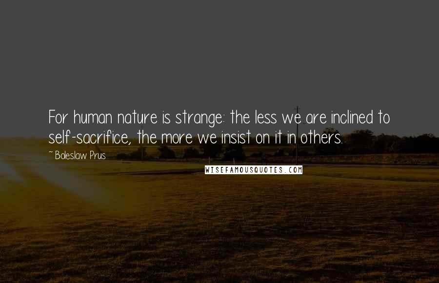 Boleslaw Prus Quotes: For human nature is strange: the less we are inclined to self-sacrifice, the more we insist on it in others.