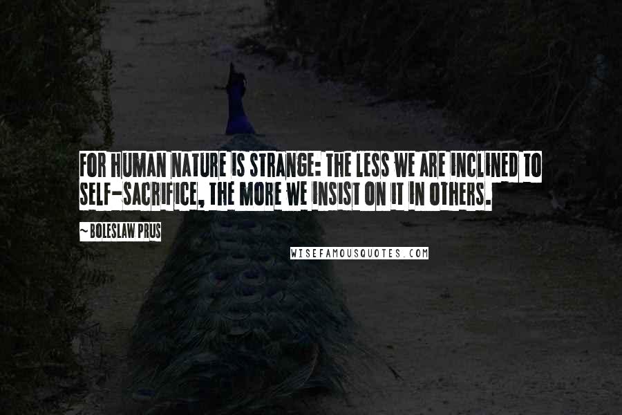 Boleslaw Prus Quotes: For human nature is strange: the less we are inclined to self-sacrifice, the more we insist on it in others.