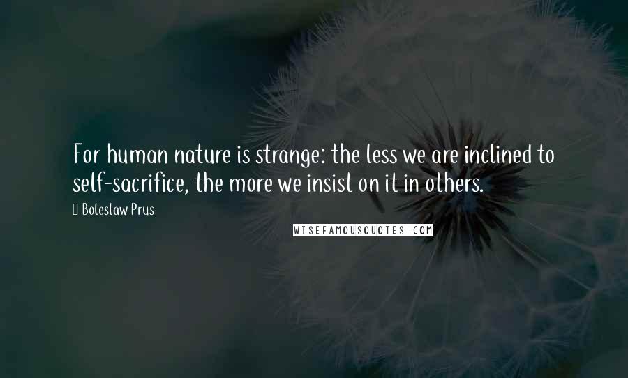 Boleslaw Prus Quotes: For human nature is strange: the less we are inclined to self-sacrifice, the more we insist on it in others.