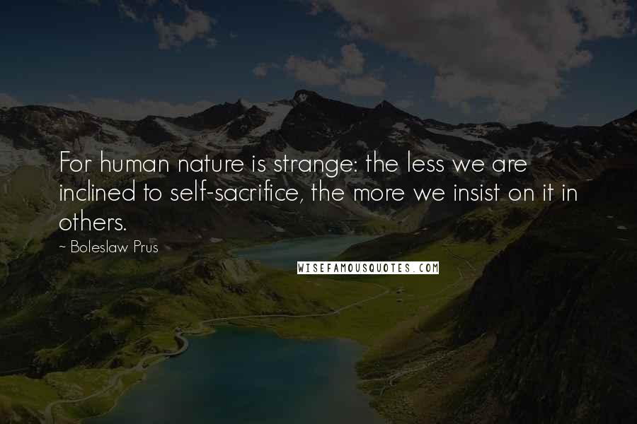 Boleslaw Prus Quotes: For human nature is strange: the less we are inclined to self-sacrifice, the more we insist on it in others.