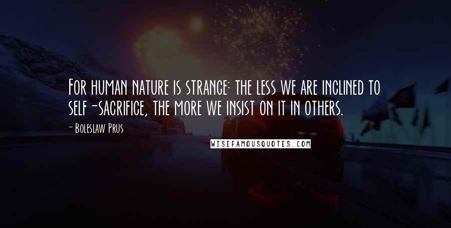 Boleslaw Prus Quotes: For human nature is strange: the less we are inclined to self-sacrifice, the more we insist on it in others.