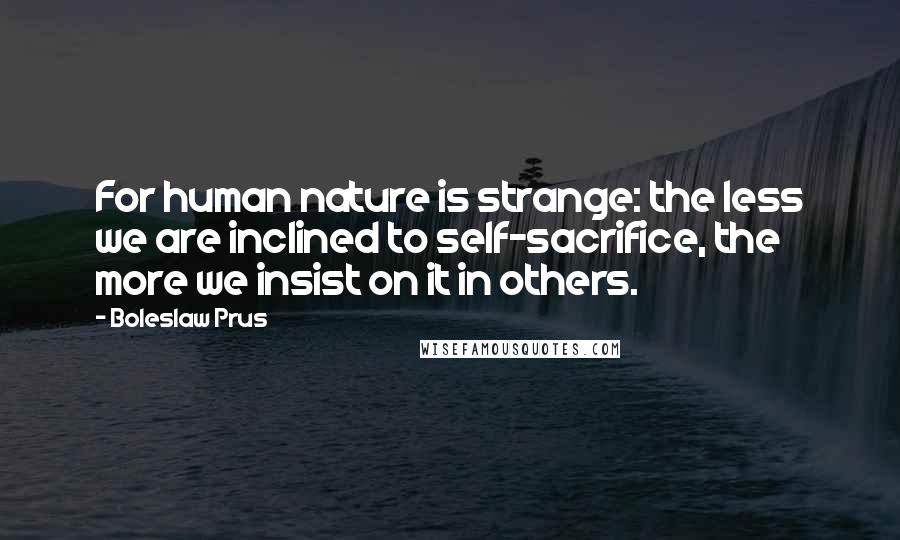 Boleslaw Prus Quotes: For human nature is strange: the less we are inclined to self-sacrifice, the more we insist on it in others.