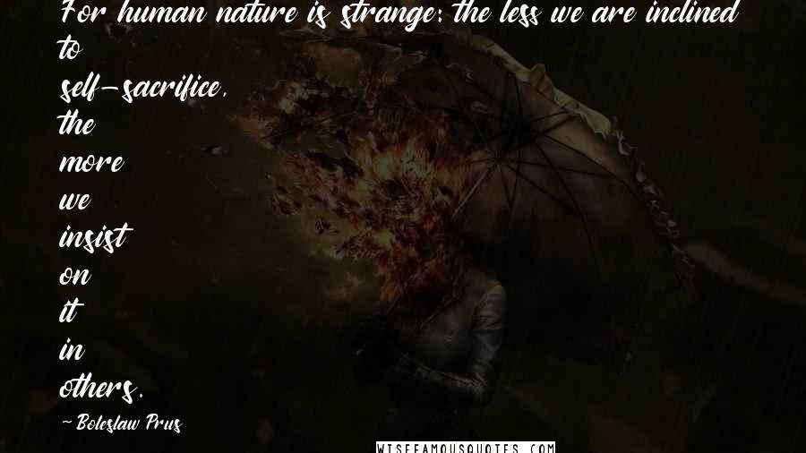 Boleslaw Prus Quotes: For human nature is strange: the less we are inclined to self-sacrifice, the more we insist on it in others.