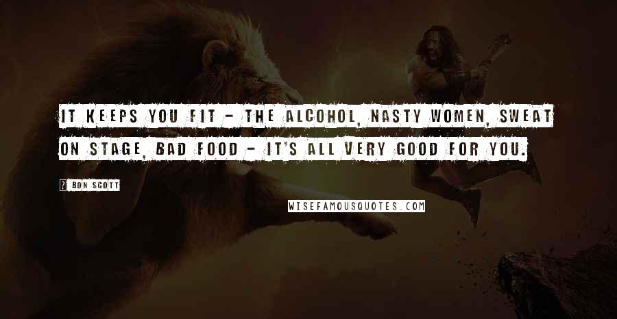 Bon Scott Quotes: It keeps you fit - the alcohol, nasty women, sweat on stage, bad food - it's all very good for you.