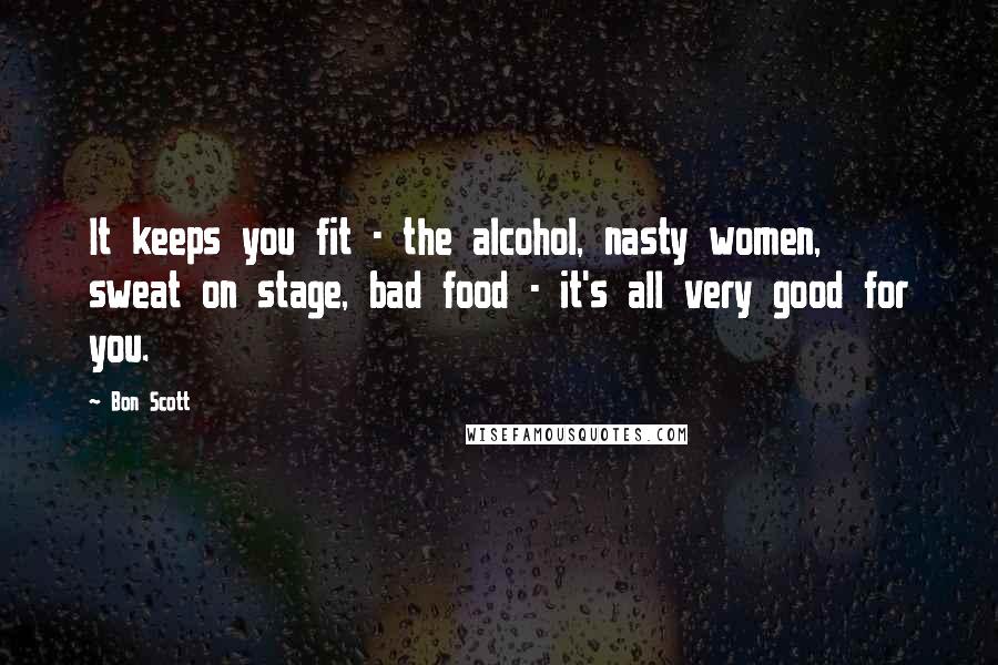 Bon Scott Quotes: It keeps you fit - the alcohol, nasty women, sweat on stage, bad food - it's all very good for you.