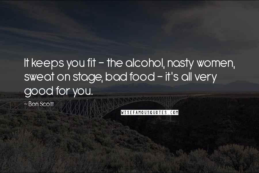 Bon Scott Quotes: It keeps you fit - the alcohol, nasty women, sweat on stage, bad food - it's all very good for you.