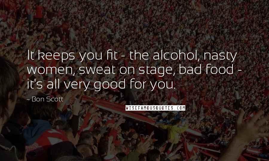 Bon Scott Quotes: It keeps you fit - the alcohol, nasty women, sweat on stage, bad food - it's all very good for you.