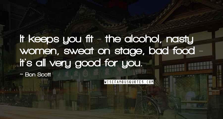 Bon Scott Quotes: It keeps you fit - the alcohol, nasty women, sweat on stage, bad food - it's all very good for you.