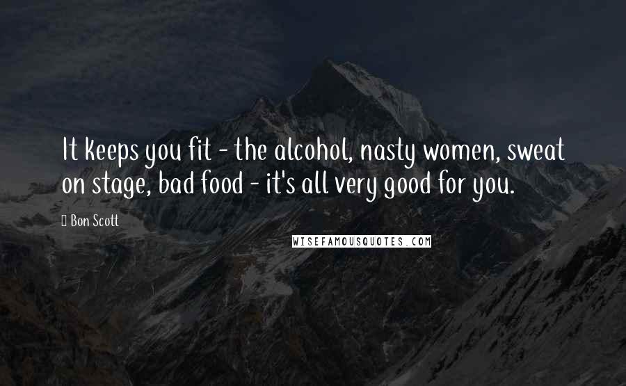 Bon Scott Quotes: It keeps you fit - the alcohol, nasty women, sweat on stage, bad food - it's all very good for you.