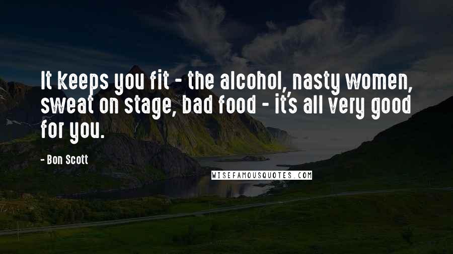 Bon Scott Quotes: It keeps you fit - the alcohol, nasty women, sweat on stage, bad food - it's all very good for you.
