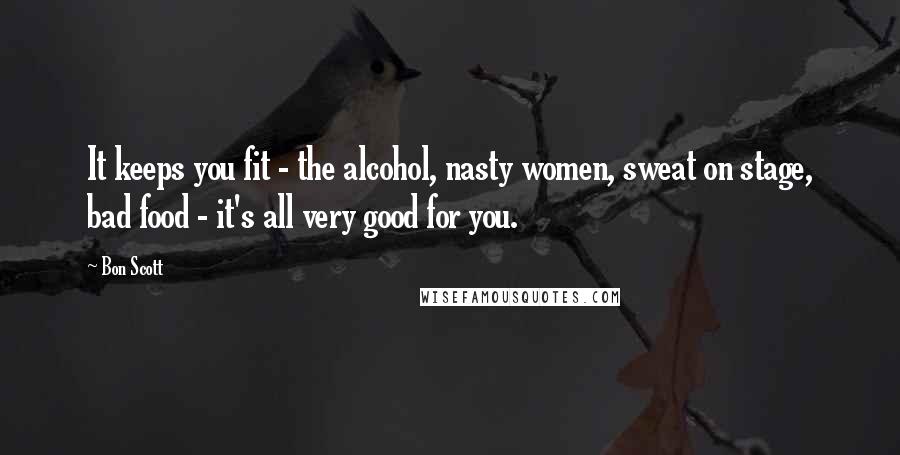 Bon Scott Quotes: It keeps you fit - the alcohol, nasty women, sweat on stage, bad food - it's all very good for you.