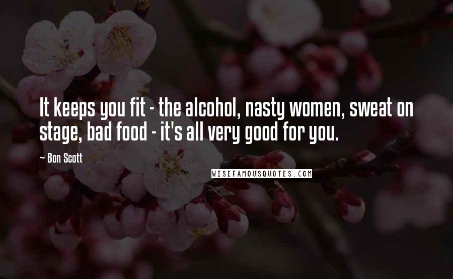 Bon Scott Quotes: It keeps you fit - the alcohol, nasty women, sweat on stage, bad food - it's all very good for you.